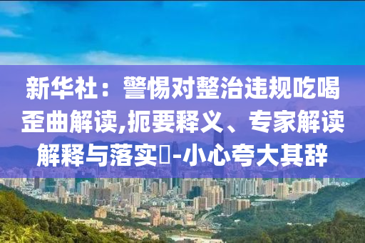 新華社：警惕對整治違規吃喝歪曲解讀,扼要釋義、專家解讀解釋與落實?-小心夸大其辭