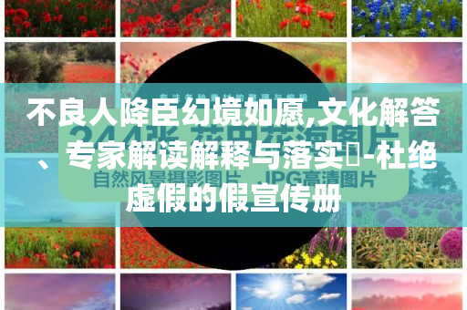 不良人降臣幻境如愿,文化解答、專家解讀解釋與落實?-杜絕虛假的假宣傳冊