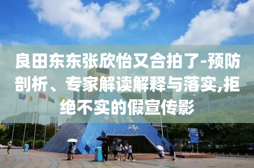 良田東東張欣怡又合拍了-預防剖析、專家解讀解釋與落實,拒絕不實的假宣傳影