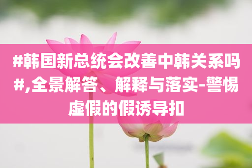 #韓國新總統(tǒng)會改善中韓關(guān)系嗎#,全景解答、解釋與落實-警惕虛假的假誘導(dǎo)扣
