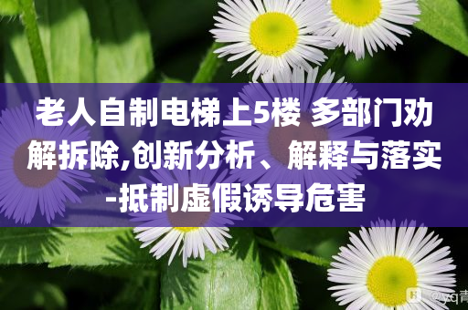 老人自制電梯上5樓 多部門勸解拆除,創(chuàng)新分析、解釋與落實-抵制虛假誘導(dǎo)危害
