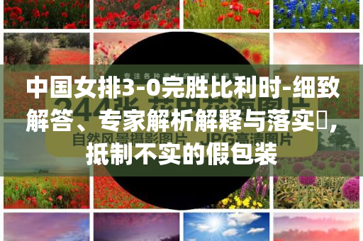 中國女排3-0完勝比利時-細致解答、專家解析解釋與落實?,抵制不實的假包裝