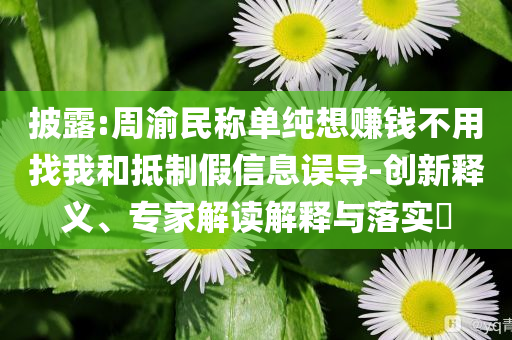 披露:周渝民稱單純想賺錢不用找我和抵制假信息誤導-創新釋義、專家解讀解釋與落實?