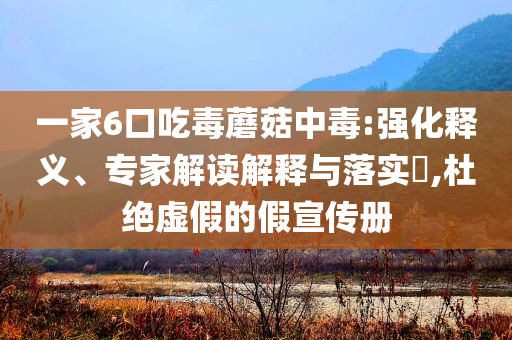 一家6口吃毒蘑菇中毒:強(qiáng)化釋義、專家解讀解釋與落實(shí)?,杜絕虛假的假宣傳冊