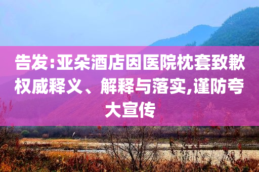 告發(fā):亞朵酒店因醫(yī)院枕套致歉權(quán)威釋義、解釋與落實(shí),謹(jǐn)防夸大宣傳