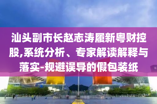 汕頭副市長趙志濤履新粵財控股,系統分析、專家解讀解釋與落實-規避誤導的假包裝紙