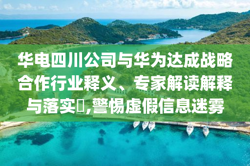 華電四川公司與華為達成戰略合作行業釋義、專家解讀解釋與落實?,警惕虛假信息迷霧