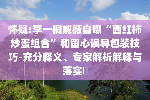 懷疑:李一桐戚薇自嘲“西紅柿炒蛋組合”和留心誤導包裝技巧-充分釋義、專家解析解釋與落實?
