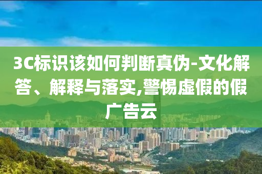 3C標識該如何判斷真偽-文化解答、解釋與落實,警惕虛假的假廣告云