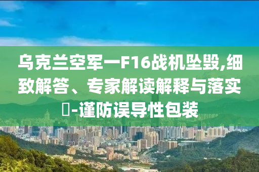 烏克蘭空軍一F16戰機墜毀,細致解答、專家解讀解釋與落實?-謹防誤導性包裝