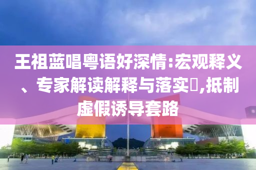 王祖藍唱粵語好深情:宏觀釋義、專家解讀解釋與落實?,抵制虛假誘導套路