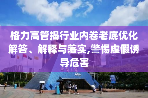 格力高管揭行業(yè)內卷老底優(yōu)化解答、解釋與落實,警惕虛假誘導危害