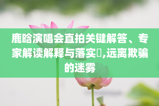 鹿晗演唱會直拍關鍵解答、專家解讀解釋與落實?,遠離欺騙的迷霧