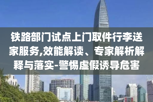 鐵路部門試點上門取件行李送家服務,效能解讀、專家解析解釋與落實-警惕虛假誘導危害