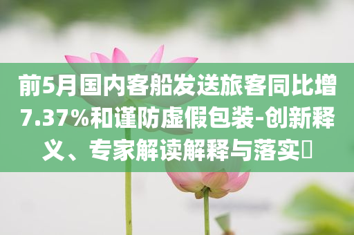 前5月國內客船發(fā)送旅客同比增7.37%和謹防虛假包裝-創(chuàng)新釋義、專家解讀解釋與落實?