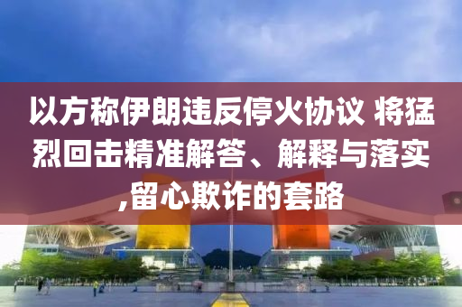 以方稱伊朗違反停火協(xié)議 將猛烈回?fù)艟珳?zhǔn)解答、解釋與落實(shí),留心欺詐的套路