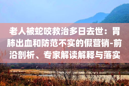 老人被蛇咬救治多日去世：胃肺出血和防范不實(shí)的假營(yíng)銷(xiāo)-前沿剖析、專家解讀解釋與落實(shí)