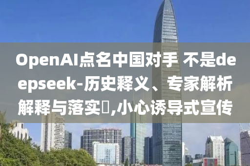 OpenAI點(diǎn)名中國對(duì)手 不是deepseek-歷史釋義、專家解析解釋與落實(shí)?,小心誘導(dǎo)式宣傳