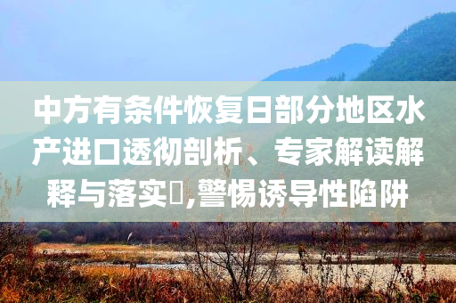 中方有條件恢復日部分地區(qū)水產進口透徹剖析、專家解讀解釋與落實?,警惕誘導性陷阱