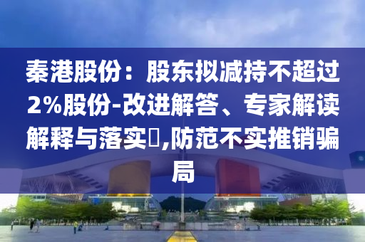 秦港股份：股東擬減持不超過2%股份-改進解答、專家解讀解釋與落實?,防范不實推銷騙局