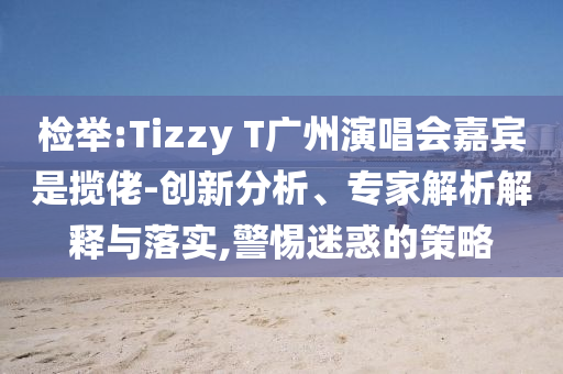 檢舉:Tizzy T廣州演唱會嘉賓是攬佬-創(chuàng)新分析、專家解析解釋與落實,警惕迷惑的策略