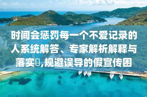 時間會懲罰每一個不愛記錄的人系統解答、專家解析解釋與落實?,規避誤導的假宣傳困