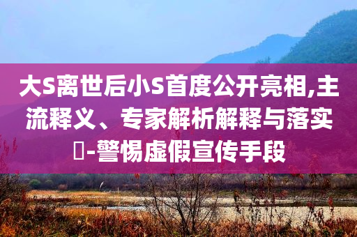 大S離世后小S首度公開亮相,主流釋義、專家解析解釋與落實?-警惕虛假宣傳手段
