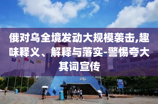 俄對烏全境發動大規模襲擊,趣味釋義、解釋與落實-警惕夸大其詞宣傳
