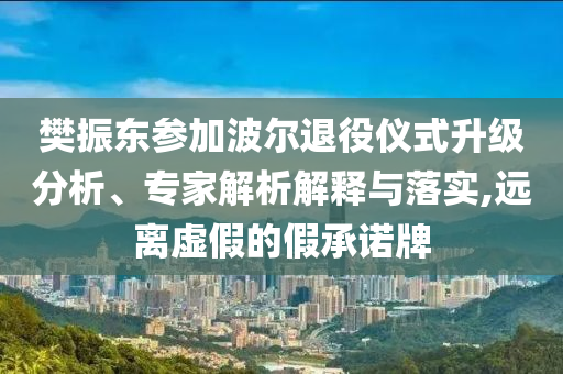 樊振東參加波爾退役儀式升級分析、專家解析解釋與落實,遠離虛假的假承諾牌