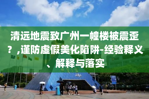 清遠地震致廣州一幢樓被震歪？,謹(jǐn)防虛假美化陷阱-經(jīng)驗釋義、解釋與落實