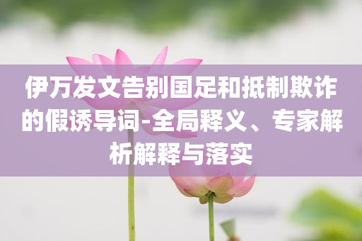 伊萬發(fā)文告別國足和抵制欺詐的假誘導(dǎo)詞-全局釋義、專家解析解釋與落實(shí)