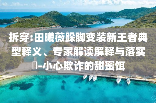 拆穿:田曦薇跺腳變裝新王者典型釋義、專家解讀解釋與落實(shí)?-小心欺詐的甜蜜餌