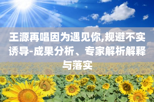 王源再唱因?yàn)橛鲆娔?規(guī)避不實(shí)誘導(dǎo)-成果分析、專家解析解釋與落實(shí)