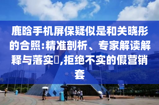鹿晗手機(jī)屏保疑似是和關(guān)曉彤的合照:精準(zhǔn)剖析、專家解讀解釋與落實(shí)?,拒絕不實(shí)的假營(yíng)銷套