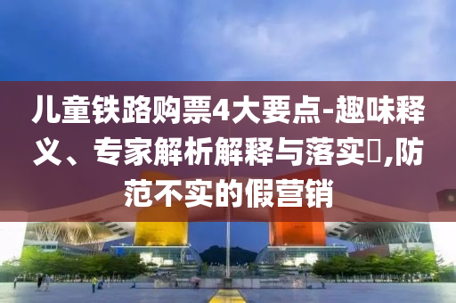 兒童鐵路購票4大要點-趣味釋義、專家解析解釋與落實?,防范不實的假營銷