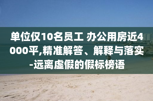 單位僅10名員工 辦公用房近4000平,精準解答、解釋與落實-遠離虛假的假標榜語
