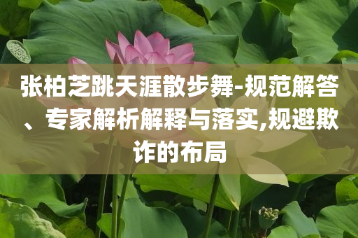 張柏芝跳天涯散步舞-規范解答、專家解析解釋與落實,規避欺詐的布局
