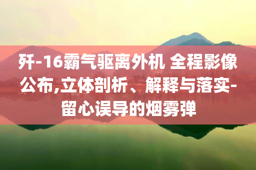 殲-16霸氣驅離外機 全程影像公布,立體剖析、解釋與落實-留心誤導的煙霧彈