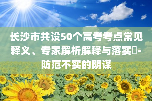 長沙市共設50個高考考點常見釋義、專家解析解釋與落實?-防范不實的陰謀
