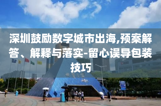 深圳鼓勵數字城市出海,預案解答、解釋與落實-留心誤導包裝技巧