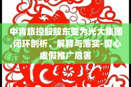 中青旅控股股東變為光大集團,閉環剖析、解釋與落實-留心虛假推廣危害