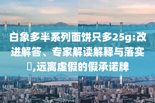 白象多半系列面餅只多25g:改進解答、專家解讀解釋與落實?,遠離虛假的假承諾牌