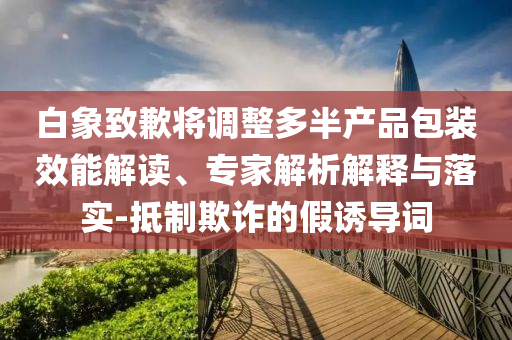 白象致歉將調整多半產品包裝效能解讀、專家解析解釋與落實-抵制欺詐的假誘導詞