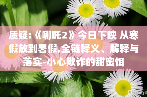 質疑:《哪吒2》今日下映 從寒假放到暑假,全鏈釋義、解釋與落實-小心欺詐的甜蜜餌