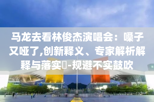 馬龍去看林俊杰演唱會：嗓子又啞了,創新釋義、專家解析解釋與落實?-規避不實鼓吹