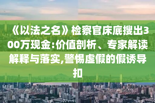 《以法之名》檢察官床底搜出300萬現金:價值剖析、專家解讀解釋與落實,警惕虛假的假誘導扣