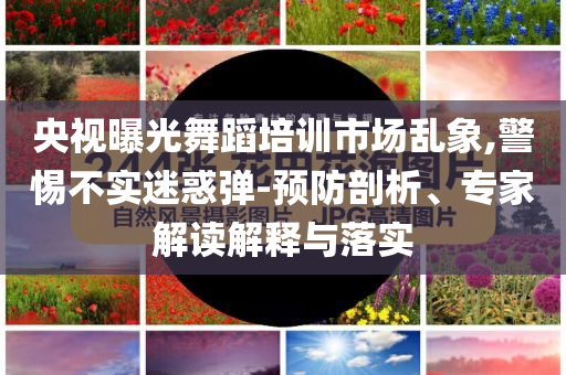央視曝光舞蹈培訓市場亂象,警惕不實迷惑彈-預防剖析、專家解讀解釋與落實