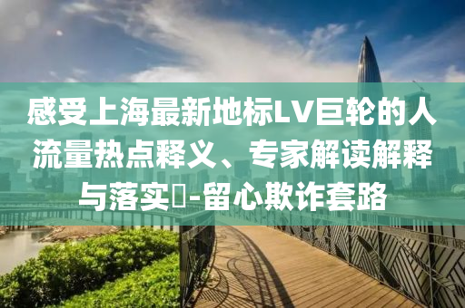 感受上海最新地標LV巨輪的人流量熱點釋義、專家解讀解釋與落實?-留心欺詐套路