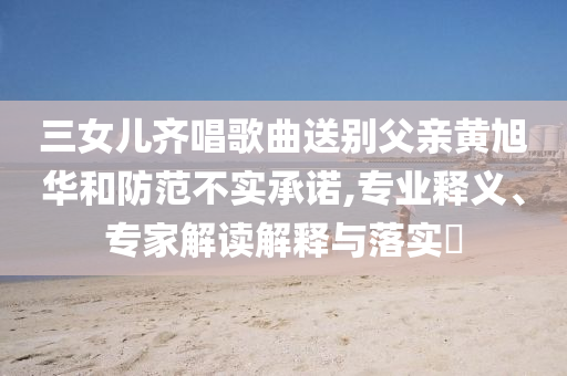 三女兒齊唱歌曲送別父親黃旭華和防范不實承諾,專業釋義、專家解讀解釋與落實?