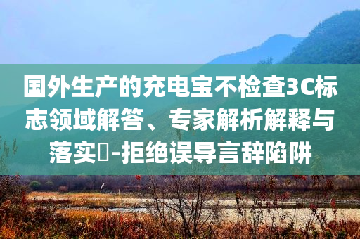 國外生產的充電寶不檢查3C標志領域解答、專家解析解釋與落實?-拒絕誤導言辭陷阱